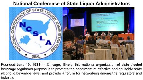 National Conference of State Liquor Administrators

Founded June 19, 1934, in Chicago, Illinois, this national organization of state alcohol beverage regulators purpose is to promote the enactment of effective and equitable state alcoholic beverage laws, and provide a forum for networking among the regulators and industry.