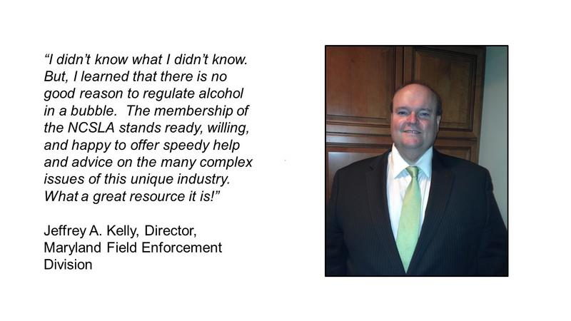 I didnt know what I didnt know.  But, I learned that there is no good reason to regulate alcohol in a bubble.  The membership of the NCSLA stands ready, willing, and happy to offer speedy help and advice on the many complex issues of this unique industry.  What a great resource it is!

Jeffrey A. Kelly, Director, Maryland Field Enforcement Division