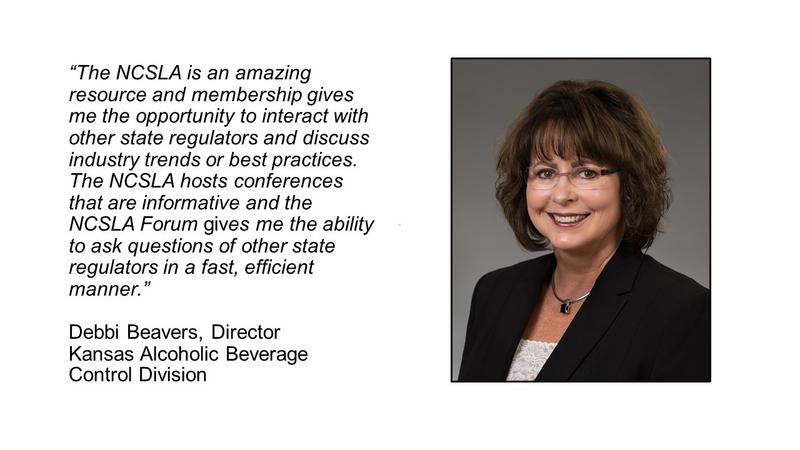 The NCSLA is an amazing resource and membership gives me the opportunity to interact with other state regulators and discuss industry trends or best practices.  The NCSLA hosts conferences that are informative and the NCSLA Forum gives me the ability to ask questions of other state regulators in a fast, efficient manner.
							Debbi Beavers, Director, Kansas Alcoholic Beverage Control Division